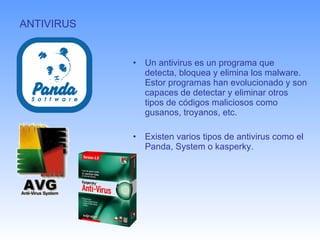 ANTIVIRUS  Un antivirus es un programa que detecta, bloquea y elimina los malware. Estor programas han evolucionado y son capaces de detectar y eliminar otros tipos de códigos maliciosos como gusanos, troyanos, etc. Existen varios tipos de antivirus como el Panda, System o kasperky. 