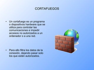 CORTAFUEGOS Un cortafuego es un programa o dispositivos hardware que se utiliza para controlar las comunicaciones e impedir accesos no autorizados a un ordenador o a una red. Para ello filtra los datos de la conexión, dejando pasar solo los que están autorizados. 