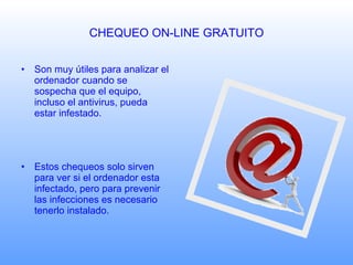 CHEQUEO ON-LINE GRATUITO Son muy útiles para analizar el ordenador cuando se sospecha que el equipo, incluso el antivirus, pueda estar infestado. Estos chequeos solo sirven para ver si el ordenador esta infectado, pero para prevenir las infecciones es necesario tenerlo instalado. 