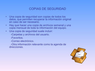 COPIAS DE SEGURIDAD Una copia de seguridad son copias de todos los datos, que permiten recuperar la información original en caso de ser necesario. Hay que hacer una copia de archivos semanal y una copia mensual de toda la información del equipo. Una copia de seguridad suele incluir: -Carpetas y archivos del usuario. -Favoritos. -Correo electrónico. -Otra información relevante como la agenda de direcciones. 