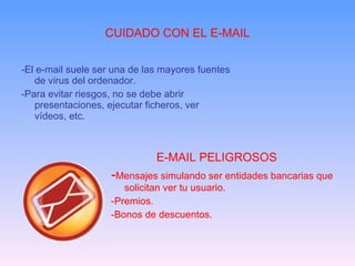 CUIDADO CON EL E-MAIL -El e-mail suele ser una de las mayores fuentes de virus del ordenador. -Para evitar riesgos, no se debe abrir presentaciones, ejecutar ficheros, ver vídeos, etc. E-MAIL PELIGROSOS   - Mensajes simulando ser entidades bancarias que solicitan ver tu usuario. -Premios. -Bonos de descuentos. 
