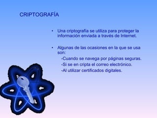 CRIPTOGRAFÍA  Una criptografía se utiliza para proteger la información enviada a través de Internet. Algunas de las ocasiones en la que se usa son: -Cuando se navega por páginas seguras. -Si se en cripta el correo electrónico. -Al utilizar certificados digitales. 