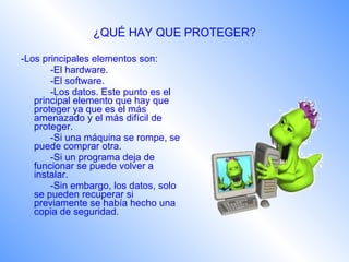 ¿QUÉ HAY QUE PROTEGER? -Los principales elementos son: -El hardware. -El software. -Los datos. Este punto es el principal elemento que hay que proteger ya que es el más amenazado y el más difícil de proteger. -Si una máquina se rompe, se puede comprar otra. -Si un programa deja de funcionar se puede volver a instalar. -Sin embargo, los datos, solo se pueden recuperar si previamente se había hecho una copia de seguridad.   