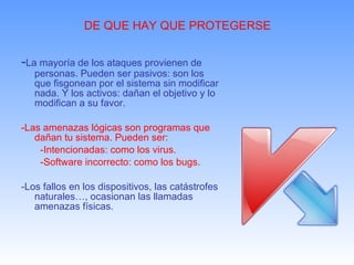 DE QUE HAY QUE PROTEGERSE - La mayoría de los ataques provienen de personas. Pueden ser pasivos: son los que fisgonean por el sistema sin modificar nada. Y los activos: dañan el objetivo y lo modifican a su favor. -Las amenazas lógicas son programas que dañan tu sistema. Pueden ser:  -Intencionadas: como los virus. -Software incorrecto: como los bugs. -Los fallos en los dispositivos, las catástrofes naturales…, ocasionan las llamadas amenazas físicas. 