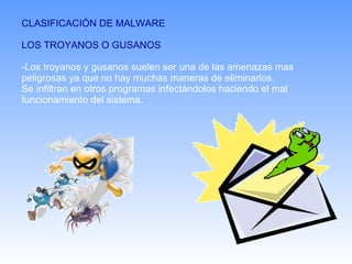 CLASIFICACIÓN DE MALWARE LOS TROYANOS O GUSANOS -Los troyanos y gusanos suelen ser una de las amenazas mas peligrosas ya que no hay muchas maneras de eliminarlos. Se infiltran en otros programas infectándolos haciendo el mal funcionamiento del sistema. 