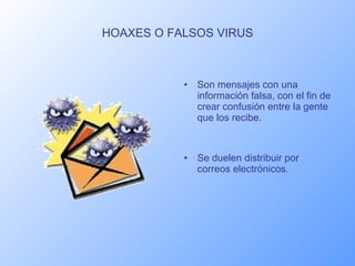 HOAXES O FALSOS VIRUS Son mensajes con una información falsa, con el fin de crear confusión entre la gente que los recibe. Se duelen distribuir por correos electrónicos. 