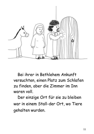 11
Bei ihrer in Bethlehem Ankunft
versuchten, einen Platz zum Schlafen
zu finden, aber die Zimmer im Inn
waren voll.
Der einzige Ort für sie zu bleiben
war in einem Stall-der Ort, wo Tiere
gehalten wurden.
 