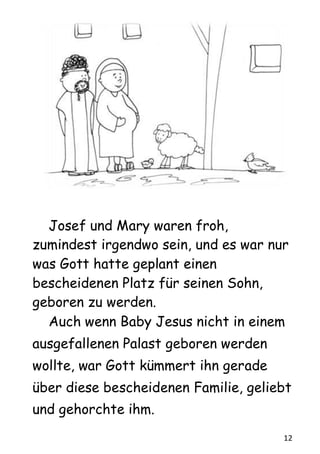 12
Josef und Mary waren froh,
zumindest irgendwo sein, und es war nur
was Gott hatte geplant einen
bescheidenen Platz für seinen Sohn,
geboren zu werden.
Auch wenn Baby Jesus nicht in einem
ausgefallenen Palast geboren werden
wollte, war Gott kümmert ihn gerade
über diese bescheidenen Familie, geliebt
und gehorchte ihm.
 