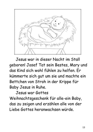 13
Jesus war in dieser Nacht im Stall
geboren! Josef Tat sein Bestes, Mary und
das Kind sich wohl fühlen zu helfen. Er
kümmerte sich gut um sie und machte ein
Bettchen von Stroh in der Krippe für
Baby Jesus in Ruhe.
Jesus war Gottes
Weihnachtsgeschenk für alle-ein Baby,
das zu zeigen und erzählen alle von der
Liebe Gottes heranwachsen würde.
 