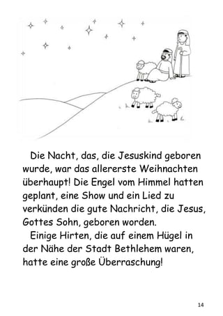 14
Die Nacht, das, die Jesuskind geboren
wurde, war das allererste Weihnachten
überhaupt! Die Engel vom Himmel hatten
geplant, eine Show und ein Lied zu
verkünden die gute Nachricht, die Jesus,
Gottes Sohn, geboren worden.
Einige Hirten, die auf einem Hügel in
der Nähe der Stadt Bethlehem waren,
hatte eine große Überraschung!
 