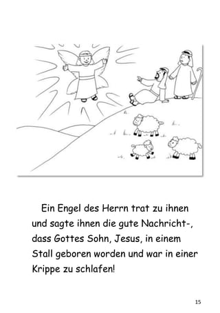 15
Ein Engel des Herrn trat zu ihnen
und sagte ihnen die gute Nachricht-,
dass Gottes Sohn, Jesus, in einem
Stall geboren worden und war in einer
Krippe zu schlafen!
 