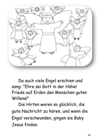 16
Da auch viele Engel erschien und
sang: "Ehre sei Gott in der Höhe!
Friede auf Erden den Menschen guten
Willens!"
Die Hirten waren so glücklich, die
gute Nachricht zu hören, und wenn die
Engel verschwunden, gingen sie Baby
Jesus finden.
 
