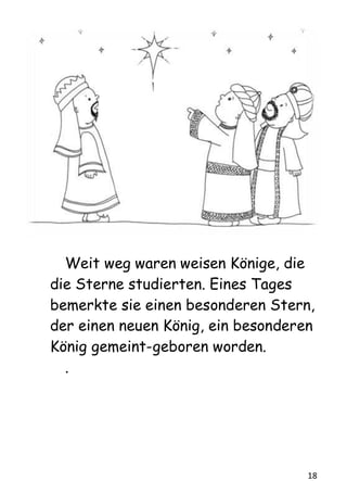 18
Weit weg waren weisen Könige, die
die Sterne studierten. Eines Tages
bemerkte sie einen besonderen Stern,
der einen neuen König, ein besonderen
König gemeint-geboren worden.
.
 