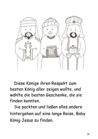 19
Diese Könige ihren Respekt zum
besten König aller zeigen wollte, und
wählte die besten Geschenke, die sie
finden konnten.
Sie packten und ließen alles andere
hintergehen auf eine lange Reise, Baby
König Jesus zu finden.
 