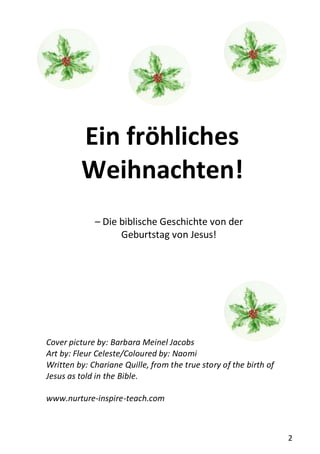 2
Ein fröhliches
Weihnachten!
– Die biblische Geschichte von der
Geburtstag von Jesus!
Cover picture by: Barbara Meinel Jacobs
Art by: Fleur Celeste/Coloured by: Naomi
Written by: Chariane Quille, from the true story of the birth of
Jesus as told in the Bible.
www.nurture-inspire-teach.com
 