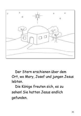 21
Der Stern erschienen über dem
Ort, wo Mary, Josef und jungen Jesus
lebten.
Die Könige freuten sich, es zu
sehen! Sie hatten Jesus endlich
gefunden.
 