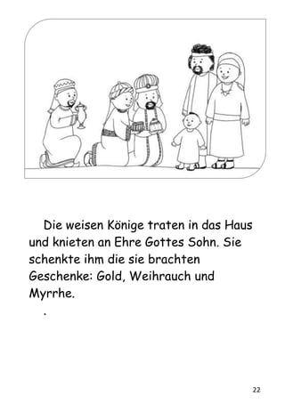 22
Die weisen Könige traten in das Haus
und knieten an Ehre Gottes Sohn. Sie
schenkte ihm die sie brachten
Geschenke: Gold, Weihrauch und
Myrrhe.
.
 