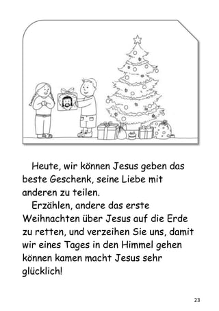 23
Heute, wir können Jesus geben das
beste Geschenk, seine Liebe mit
anderen zu teilen.
Erzählen, andere das erste
Weihnachten über Jesus auf die Erde
zu retten, und verzeihen Sie uns, damit
wir eines Tages in den Himmel gehen
können kamen macht Jesus sehr
glücklich!
 