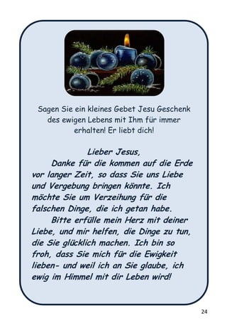 24
Sagen Sie ein kleines Gebet Jesu Geschenk
des ewigen Lebens mit Ihm für immer
erhalten! Er liebt dich!
Lieber Jesus,
Danke für die kommen auf die Erde
vor langer Zeit, so dass Sie uns Liebe
und Vergebung bringen könnte. Ich
möchte Sie um Verzeihung für die
falschen Dinge, die ich getan habe.
Bitte erfülle mein Herz mit deiner
Liebe, und mir helfen, die Dinge zu tun,
die Sie glücklich machen. Ich bin so
froh, dass Sie mich für die Ewigkeit
lieben- und weil ich an Sie glaube, ich
ewig im Himmel mit dir Leben wird!
 