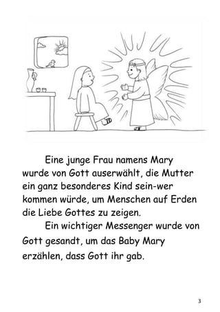 3
Eine junge Frau namens Mary
wurde von Gott auserwählt, die Mutter
ein ganz besonderes Kind sein-wer
kommen würde, um Menschen auf Erden
die Liebe Gottes zu zeigen.
Ein wichtiger Messenger wurde von
Gott gesandt, um das Baby Mary
erzählen, dass Gott ihr gab.
 