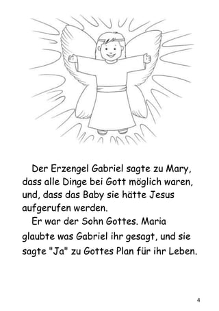 4
Der Erzengel Gabriel sagte zu Mary,
dass alle Dinge bei Gott möglich waren,
und, dass das Baby sie hätte Jesus
aufgerufen werden.
Er war der Sohn Gottes. Maria
glaubte was Gabriel ihr gesagt, und sie
sagte "Ja" zu Gottes Plan für ihr Leben.
 