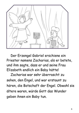 6
Der Erzengel Gabriel erschiene ein
Priester namens Zacharias, als er betete,
und ihm sagte, dass er und seine Frau
Elizabeth endlich ein Baby hätte!
Zacharias war sehr überrascht zu
sehen, den Engel, und war erstaunt zu
hören, die Botschaft der Engel. Obwohl sie
ältere waren, würde Gott das Wunder
geben ihnen ein Baby tun.
 