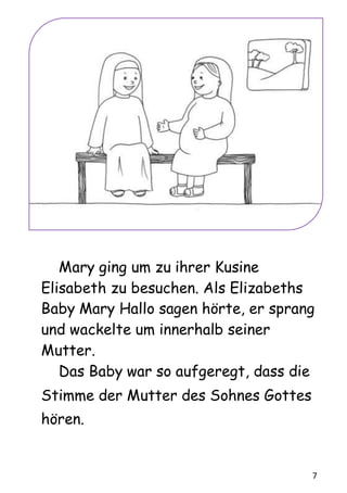 7
Mary ging um zu ihrer Kusine
Elisabeth zu besuchen. Als Elizabeths
Baby Mary Hallo sagen hörte, er sprang
und wackelte um innerhalb seiner
Mutter.
Das Baby war so aufgeregt, dass die
Stimme der Mutter des Sohnes Gottes
hören.
 