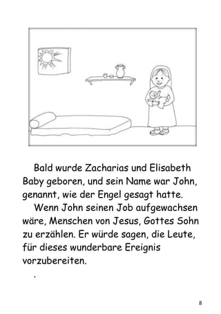 8
Bald wurde Zacharias und Elisabeth
Baby geboren, und sein Name war John,
genannt, wie der Engel gesagt hatte.
Wenn John seinen Job aufgewachsen
wäre, Menschen von Jesus, Gottes Sohn
zu erzählen. Er würde sagen, die Leute,
für dieses wunderbare Ereignis
vorzubereiten.
.
 