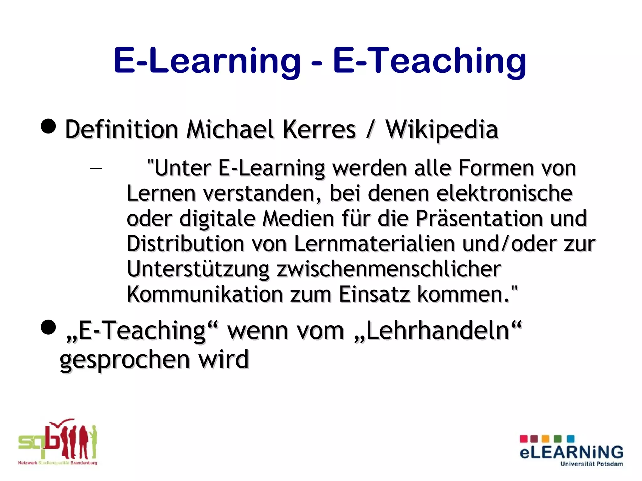 E-Learning - E-Teaching
Definition Michael Kerres / Wikipedia
    –     "Unter E-Learning werden alle Formen von
        Lernen verstanden, bei denen elektronische
        oder digitale Medien für die Präsentation und
        Distribution von Lernmaterialien und/oder zur
        Unterstützung zwischenmenschlicher
        Kommunikation zum Einsatz kommen."
„E-Teaching“ wenn vom „Lehrhandeln“
 gesprochen wird
 