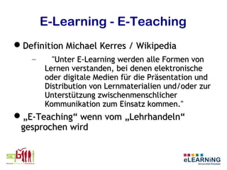 E-Learning - E-Teaching
Definition Michael Kerres / Wikipedia
    –     "Unter E-Learning werden alle Formen von
        Lernen verstanden, bei denen elektronische
        oder digitale Medien für die Präsentation und
        Distribution von Lernmaterialien und/oder zur
        Unterstützung zwischenmenschlicher
        Kommunikation zum Einsatz kommen."
„E-Teaching“ wenn vom „Lehrhandeln“
 gesprochen wird
 