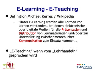 E-Learning - E-Teaching
Definition Michael Kerres / Wikipedia
    –   "Unter E-Learning werden alle Formen von
        Lernen verstanden, bei denen elektronische
        oder digitale Medien für die Präsentation und
        Distribution von Lernmaterialien und/oder zur
        Unterstützung zwischenmenschlicher
        Kommunikation zum Einsatz kommen.„


„E-Teaching“ wenn vom „Lehrhandeln“
 gesprochen wird
 