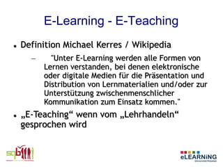 E-Learning - E-Teaching
   Definition Michael Kerres / Wikipedia
      –     "Unter E-Learning werden alle Formen von
          Lernen verstanden, bei denen elektronische
          oder digitale Medien für die Präsentation und
          Distribution von Lernmaterialien und/oder zur
          Unterstützung zwischenmenschlicher
          Kommunikation zum Einsatz kommen."
   „E-Teaching“ wenn vom „Lehrhandeln“
    gesprochen wird
 