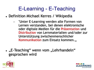 E-Learning - E-Teaching
   Definition Michael Kerres / Wikipedia
      –   "Unter E-Learning werden alle Formen von
          Lernen verstanden, bei denen elektronische
          oder digitale Medien für die Präsentation und
          Distribution von Lernmaterialien und/oder zur
          Unterstützung zwischenmenschlicher
          Kommunikation zum Einsatz kommen.„


   „E-Teaching“ wenn vom „Lehrhandeln“
    gesprochen wird
 