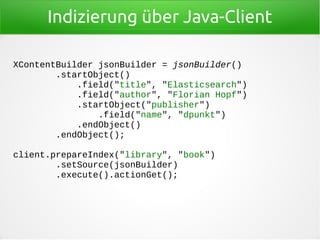 Indizierung über Java-Client
XContentBuilder jsonBuilder = jsonBuilder()
.startObject()
.field("title", "Elasticsearch")
.field("author", "Florian Hopf")
.startObject("publisher")
.field("name", "dpunkt")
.endObject()
.endObject();
client.prepareIndex("library", "book")
.setSource(jsonBuilder)
.execute().actionGet();
 