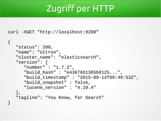 Zugriff per HTTP
curl -XGET "http://localhost:9200"
{
"status": 200,
"name": "Ultron",
"cluster_name": "elasticsearch",
"version": {
"number" : "1.7.2",
"build_hash" : "e43676b1385b8125...",
"build_timestamp" : "2015-09-14T09:49:53Z",
"build_snapshot" : false,
"lucene_version" : "4.10.4"
},
"tagline": "You Know, for Search"
}
 