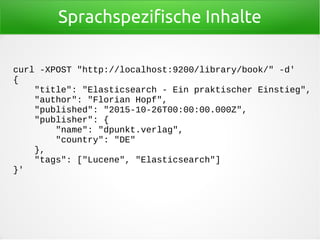 Sprachspezifische Inhalte
curl -XPOST "http://localhost:9200/library/book/" -d'
{
"title": "Elasticsearch - Ein praktischer Einstieg",
"author": "Florian Hopf",
"published": "2015-10-26T00:00:00.000Z",
"publisher": {
"name": "dpunkt.verlag",
"country": "DE"
},
"tags": ["Lucene", "Elasticsearch"]
}'
 