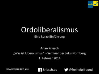 Ordoliberalismus
Eine kurze Einführung
Arian Kriesch
„Was ist Liberalismus“ - Seminar der JuLis Nürnberg
1. Februar 2014
www.kriesch.eu

kriesch.eu

@freiheitsfreund

 