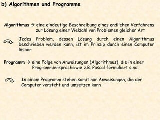 b) Algorithmen und Programme  In einem Programm stehen somit nur Anweisungen, die der Computer versteht und umsetzen kann Algorithmus     eine eindeutige Beschreibung eines endlichen Verfahrens zur Lösung einer Vielzahl von Problemen gleicher Art Jedes Problem, dessen Lösung durch einen Algorithmus beschrieben werden kann, ist im Prinzip durch einen Computer lösbar Programm     eine Folge von Anweisungen (Algorithmus), die in einer Programmiersprache   wie z.B. Pascal formuliert sind. 