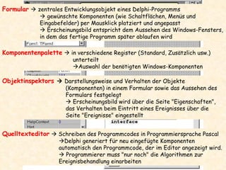 Formular     zentrales Entwicklungsobjekt eines Delphi-Programms    gewünschte Komponenten (wie Schaltflächen, Menüs und Eingabefelder) per Mausklick platziert und angepasst    Erscheinungsbild entspricht dem Aussehen des Windows-Fensters, in dem das fertige Programm später ablaufen wird Komponentenpalette     in verschiedene Register (Standard, Zusätzlich usw.) unterteilt  Auswahl der benötigten Windows-Komponenten Objektinspektors    Darstellungsweise und Verhalten der Objekte (Komponenten) in einem Formular sowie das Aussehen des Formulars festgelegt    Erscheinungsbild wird über die Seite "Eigenschaften", das Verhalten beim Eintritt eines Ereignisses über die Seite "Ereignisse" eingestellt Quelltexteditor     Schreiben des Programmcodes in Programmiersprache Pascal  Delphi generiert für neu eingefügte Komponenten automatisch den Programmcode, der im Editor angezeigt wird.     Programmierer muss "nur noch" die Algorithmen zur Ereignisbehandlung einarbeiten 