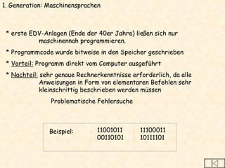 * erste EDV-Anlagen (Ende der 40er Jahre) ließen sich nur maschinennah programmieren.  * Programmcode wurde bitweise in den Speicher geschrieben *  Vorteil:  Programm direkt vom Computer ausgeführt *  Nachteil:  sehr genaue Rechnerkenntnisse erforderlich, da alle Anweisungen in Form von elementaren Befehlen sehr kleinschrittig beschrieben werden müssen Problematische Fehlersuche 1. Generation: Maschinensprachen Beispiel:  11001011 00110101 11100011 10111101 