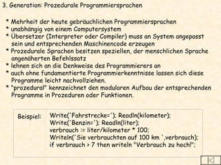 3. Generation: Prozedurale Programmiersprachen * Mehrheit der heute gebräuchlichen Programmiersprachen * unabhängig von einem Computersystem * Übersetzer (Interpreter oder Compiler) muss an System angepasst  sein und entsprechenden Maschinencode erzeugen * Prozedurale Sprachen besitzen speziellen, der menschlichen Sprache  angenäherten Befehlssatz * lehnen sich an die Denkweise des Programmierers an * auch ohne fundamentierte Programmierkenntnisse lassen sich diese  Programme leicht nachvollziehen.  * "prozedural" kennzeichnet den modularen Aufbau der entsprechenden  Programme in Prozeduren oder Funktionen. Beispiel: Write('Fahrstrecke='); Readln(kilometer); Write('Benzin='); Readln(liter); verbrauch := liter/kilometer * 100; Writeln('Sie verbrauchten auf 100 km ',verbrauch); if verbrauch > 7 then writeln "Verbrauch zu hoch!"; 