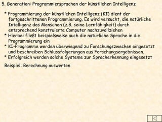 5. Generation: Programmiersprachen der künstlichen Intelligenz * Programmierung der künstlichen Intelligenz (KI) dient der  fortgeschrittenen Programmierung. Es wird versucht, die natürliche  Intelligenz des Menschen (z.B. seine Lernfähigkeit) durch  entsprechend konstruierte Computer nachzuvollziehen * Hierbei fließt beispielsweise auch die natürliche Sprache in die  Programmierung ein * KI-Programme werden überwiegend zu Forschungszwecken eingesetzt  und beschreiben Schlussfolgerungen aus Forschungsergebnissen.  * Erfolgreich werden solche Systeme zur Spracherkennung eingesetzt  Beispiel: Berechnung auswerten 