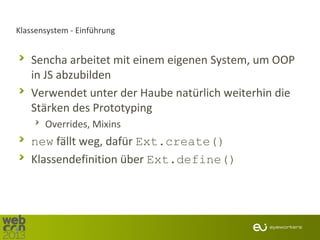 Klassensystem - Einführung

Sencha arbeitet mit einem eigenen System, um OOP
in JS abzubilden
Verwendet unter der Haube natürlich weiterhin die
Stärken des Prototyping
Overrides, Mixins

new fällt weg, dafür Ext.create()
Klassendefinition über Ext.define()

 