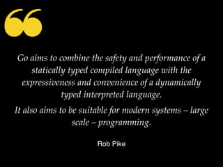 ❝Go aims to combine the safety and performance of a
statically typed compiled language with the
expressiveness and convenience of a dynamically
typed interpreted language.
It also aims to be suitable for modern systems – large
scale – programming.
Rob Pike
 