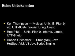 Keine Unbekannten
• Ken Thompson — Multics, Unix, B, Plan 9,
ed, UTF-8, etc. sowie Turing Award

• Rob Pike — Unix, Plan 9, Inferno, Limbo,
UTF-8, etc.

• Robert Griesemer — Strongtalk, Java
HotSpot VM, V8 JavaScript Engine
 