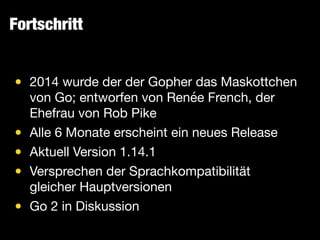 Fortschritt
• 2014 wurde der der Gopher das Maskottchen
von Go; entworfen von Renée French, der
Ehefrau von Rob Pike

• Alle 6 Monate erscheint ein neues Release

• Aktuell Version 1.14.1

• Versprechen der Sprachkompatibilität
gleicher Hauptversionen

• Go 2 in Diskussion
 