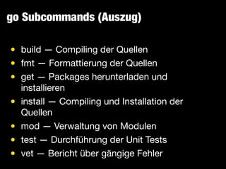 go Subcommands (Auszug)
• build — Compiling der Quellen

• fmt — Formattierung der Quellen

• get — Packages herunterladen und
installieren

• install — Compiling und Installation der
Quellen

• mod — Verwaltung von Modulen

• test — Durchführung der Unit Tests

• vet — Bericht über gängige Fehler
 