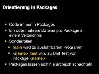 Orientierung in Packages
• Code immer in Packages

• Ein oder mehrere Dateien pro Package in
einem Verzeichnis

• Sonderrollen

• main wird zu ausführbarem Programm

• <name>_test wird zu Unit Test von
Package <name>

• Packages lassen sich hierarchisch schachteln
 