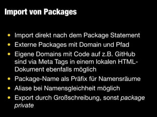 Import von Packages
• Import direkt nach dem Package Statement

• Externe Packages mit Domain und Pfad

• Eigene Domains mit Code auf z.B. GitHub
sind via Meta Tags in einem lokalen HTML-
Dokument ebenfalls möglich

• Package-Name als Präﬁx für Namensräume

• Aliase bei Namensgleichheit möglich

• Export durch Großschreibung, sonst package
private
 