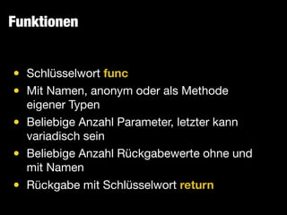 Funktionen
• Schlüsselwort func

• Mit Namen, anonym oder als Methode
eigener Typen

• Beliebige Anzahl Parameter, letzter kann
variadisch sein

• Beliebige Anzahl Rückgabewerte ohne und
mit Namen

• Rückgabe mit Schlüsselwort return
 